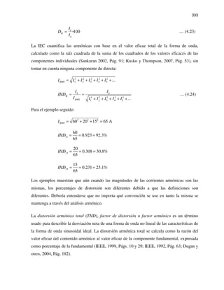 333
100k
Ik
n
I
D
I
= i … (4.23)
La IEC cuantifica las armónicas con base en el valor eficaz total de la forma de onda,
calculado como la raíz cuadrada de la suma de los cuadrados de los valores eficaces de las
componentes individuales (Sankaran 2002, Pág. 91; Kusko y Thompson, 2007, Pág. 53), sin
tomar en cuenta ninguna componente de directa:
2 2 2 2 2
1 2 3 4 5 ...RMSI I I I I I= + + + + +
2 2 2 2 2
1 2 3 4 5 ...
k k
Ik
RMS
I I
IHD
I I I I I I
= =
+ + + + +
… (4.24)
Para el ejemplo seguido:
2 2 2
60 20 15 65 ARMSI = + + =
1
60
0.923 92.3%
65
IIHD = = =
3
20
0.308 30.8%
65
IIHD = = =
5
15
0.231 23.1%
65
IIHD = = =
Los ejemplos muestran que aún cuando las magnitudes de las corrientes armónicas son las
mismas, los porcentajes de distorsión son diferentes debido a que las definiciones son
diferentes. Debería entenderse que no importa qué convención se use en tanto la misma se
mantenga a través del análisis armónico.
La distorsión armónica total (THD), factor de distorsión o factor armónico es un término
usado para describir la desviación neta de una forma de onda no lineal de las características de
la forma de onda sinusoidal ideal. La distorsión armónica total se calcula como la razón del
valor eficaz del contenido armónico al valor eficaz de la componente fundamental, expresada
como porcentaje de la fundamental (IEEE, 1999, Págs. 10 y 29; IEEE, 1992, Pág. 63; Dugan y
otros, 2004, Pág. 182).
 