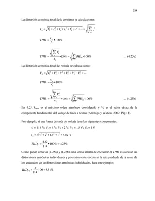 334
La distorsión armónica total de la corriente se calcula como:
max
2 2 2 2 2 2 2
2 3 4 5 6 7
1
...
k
A k
k
I I I I I I I I
>
= + + + + + + = ∑
1
100%A
I
I
THD
I
= •
max
max
2
1 2
11
100% 100%
k
k k
k
I Ik
k
I
THD IHD
I
>
>
= =
∑
∑i i … (4.25a)
La distorsión armónica total del voltaje se calcula como:
2 2 2 2 2 2
2 3 4 5 6 7 ...AV V V V V V V= + + + + + +
1
100%A
V
V
THD
V
= •
max
max
2
1 2
11
100% 100%
k
k k
k
V Vk
k
V
THD IHD
V
>
>
==
∑
∑i i … (4.25b)
En 4.25, kmax es el máximo orden armónico considerado y V1 es el valor eficaz de la
componente fundamental del voltaje de línea a neutro (Arrillaga y Watson, 2002, Pág.11).
Por ejemplo, si una forma de onda de voltaje tiene las siguientes componentes:
V1 = 114 V; V3 = 4 V; V5 = 2 V; V7 = 1.5 V; V9 = 1 V
2 2 2 2
4 2 1.5 1 4.82 VAV = + + + =
4.82
100% 4.23%
114
VTHD = • =
Como puede verse en (4.25a) y (4.25b), una forma alterna de encontrar el THD es calcular las
distorsiones armónicas individuales y posteriormente encontrar la raíz cuadrada de la suma de
los cuadrados de las distorsiones armónicas individuales. Para este ejemplo:
3
4
100 3.51%
114
VIHD = =i
 