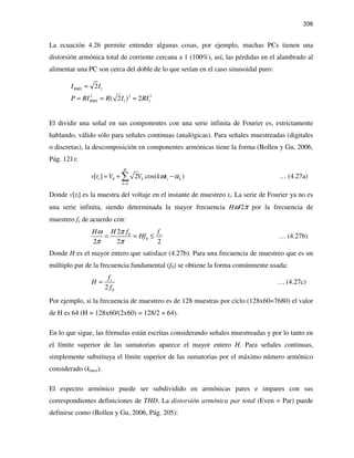 336
La ecuación 4.26 permite entender algunas cosas, por ejemplo, muchas PCs tienen una
distorsión armónica total de corriente cercana a 1 (100%), así, las pérdidas en el alambrado al
alimentar una PC son cerca del doble de lo que serían en el caso sinusoidal puro:
1
2 2 2
1 1
2
( 2 ) 2
RMS
RMS
I I
P RI R I RI
≈
= ≈ ≈
El dividir una señal en sus componentes con una serie infinita de Fourier es, estrictamente
hablando, válido sólo para señales continuas (analógicas). Para señales muestreadas (digitales
o discretas), la descomposición en componentes armónicas tiene la forma (Bollen y Gu, 2006,
Pág. 121):
0
1
[ ] 2 cos( )
H
i k i k
k
v t V V k tω α
=
= + −∑ … (4.27a)
Donde v[ti] es la muestra del voltaje en el instante de muestreo ti. La serie de Fourier ya no es
una serie infinita, siendo determinada la mayor frecuencia Hω/2π por la frecuencia de
muestreo fs de acuerdo con:
0
0
2
2 2 2
sH f fH
Hf
πω
π π
= = ≤ … (4.27b)
Donde H es el mayor entero que satisface (4.27b). Para una frecuencia de muestreo que es un
múltiplo par de la frecuencia fundamental (f0) se obtiene la forma comúnmente usada:
02
sf
H
f
= … (4.27c)
Por ejemplo, si la frecuencia de muestreo es de 128 muestras por ciclo (128x60=7680) el valor
de H es 64 (H = 128x60/(2x60) = 128/2 = 64).
En lo que sigue, las fórmulas están escritas considerando señales muestreadas y por lo tanto en
el límite superior de las sumatorias aparece el mayor entero H. Para señales continuas,
simplemente substituya el límite superior de las sumatorias por el máximo número armónico
considerado (kmax).
El espectro armónico puede ser subdividido en armónicas pares e impares con sus
correspondientes definiciones de THD. La distorsión armónica par total (Even = Par) puede
definirse como (Bollen y Gu, 2006, Pág. 205):
 