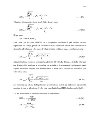 337
/2
2
2 2 22
1 2 4 6
1 1
...
H
k
k
VE
V
V V V
THD
V V
= + + +
= =
∑
… (4.28a)
Y la distorsión armónica impar total (Odd = Impar) como:
/ 2
2
2 2 2 22 1
2 3 5 7 9
1 1
...
H
k
k
VO
V
V V V V
THD
V V
−
= + + + +
= =
∑
… (4.28b)
Desde luego:
E OTHD THD THD= +
Para casos con una gran variación en la componente fundamental, por ejemplo durante
depresiones de voltaje, puede ser adecuado usar una definición similar para caracterizar la
distorsión del voltaje, en estos casos el voltaje nominal podría ser usado como la referencia:
2
2 2 2
2 2 3 4 ...
H
k
k
Vnom
nom nom
V
V V V
THD
V V
= + + +
= =
∑
… (4.28c)
Aún existe alguna confusión acerca de la definición del THD. La definición estándar establece
que la distorsión armónica se normaliza con relación a la componente fundamental, pero
algunos estándares antiguos usan la razón entre el valor eficaz de todas las armónicas y el
valor eficaz total:
2
2 2 2
2 2 3 4 ...
H
k
k
IRMS
RMS RMS
I
I I I
THD
I I
= + + +
= =
∑
… (4.28d)
Los monitores de calidad de la potencia y el software de análisis de mediciones típicamente
permiten al usuario seleccionar el valor base para el cálculo del THD (fundamental o RMS).
Las dos definiciones se relacionan mediante las expresiones:
2
1
RMS
THD
THD
THD
=
+
… (4.28e)
2
1
RMS
RMS
THD
THD
THD
=
−
… (4.28f)
 
