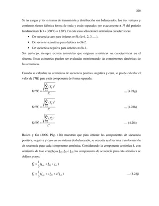 338
Si las cargas y los sistemas de transmisión y distribución son balanceados, los tres voltajes y
corrientes tienen idéntica forma de onda y están separadas por exactamente ±1/3 del periodo
fundamental (T/3 = 360°/3 = 120°). En este caso sólo existen armónicas características:
• De secuencia cero para órdenes n=3k (k=1, 2, 3, …).
• De secuencia positiva para órdenes n=3k-2.
• De secuencia negativa para órdenes n=3k-1.
Sin embargo, siempre existen asimetrías que originan armónicas no características en el
sistema. Estas asimetrías pueden ser evaluadas monitoreando las componentes simétricas de
las armónicas.
Cuando se calculan las armónicas de secuencia positiva, negativa y cero, se puede calcular el
valor de THD para cada componente de forma separada:
2
2
1
( )
H
k
k
I
I
THD
I
+
=+
+
=
∑
… (4.28g)
2
2
1
( )
H
k
k
I
I
THD
I
−
=−
+
=
∑
… (4.28h)
0 2
20
1
( )
H
k
k
I
I
THD
I
=
+
=
∑
… (4.28i)
Bollen y Gu (2006, Pág. 128) muestran que para obtener las componentes de secuencia
positiva, negativa y cero en un sistema desbalanceado, se necesita realizar una transformación
de secuencia para cada componente armónica. Considerando la componente armónica k, con
corrientes de fase complejas Iak, Ibk e Ick, las componentes de secuencia para esta armónica se
definen como:
0 1
( )
3
k ak bk ckI I I I= + +
21
( )
3
k ak bk ckI I aI a I
+
= + + … (4.28j)
 