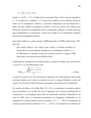 339
21
( )
3
k ak bk ckI I a I aI
−
= + +
Donde a = 1∠120° = - 0.5 + j 0.8666. En las ecuaciones 4.28g a 4.28j se usan los superíndices
+, -, 0, en lugar de los subíndices 1, 2, 0, para evitar confusión con los números armónicos.
Como con las componentes simétricas a frecuencia fundamental, esta descomposición se
puede usar para estudiar la propagación armónica a través del sistema. Sin embargo, para
frecuencias armónicas el acoplamiento entre las componentes simétricas es mucho mayor que
para la fundamental, en consecuencia, se debe tener cuidado al usar componentes simétricas
para estudiar la propagación armónica.
Para señales trifásicas, se puede calcular el THD balanceado o el THD residual (Irwin, 1997,
Pág. 355):
Para señales trifásicas, estos índices [para voltajes y corrientes periódicas no
sinusoidales] son ocasionalmente separados en sus componentes simétricas […],
El THD puede ser calculado usando sólo secuencias positiva y negativa (THD
balanceado) o sólo secuencia cero (THD residual).
Combinando las componentes de secuencia positiva y negativa se obtiene una componente de
secuencia no cero con THD definido como:
2 2
2
1
( ) ( )
H
k k
k
Inocero
I I
THD
I
+ −
=
+
 + 
=
∑
… (4.28k)
La parte de secuencia cero de la distorsión es bloqueada por transformadores delta-estrella
aterrizada, mientras que la parte de secuencia no cero se propaga libremente a través del
sistema. Un valor alto de THD de secuencia cero apunta a una fuente local de la distorsión.
De acuerdo con Bollen y Gu (2006, Págs. 213 y 214), la componente de secuencia positiva
para una armónica no es en todos los casos la dominante en un sistema casi balanceado; en
consecuencia, es más apropiado sumar todas las componentes armónicas balanceadas en un
valor de THD. Como se documentó previamente, las componentes balanceadas son la
componente de secuencia positiva para las armónicas 1, 4, 7, … , (3k-2); la componente de
secuencia negativa para las armónicas 2, 5, 8, … , (3k-1); y la componente de secuencia cero
 