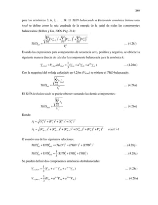 340
para las armónicas 3, 6, 9, … , 3k. El THD balanceado o Distorsión armónica balanceada
total se define como la raíz cuadrada de la energía de la señal de todas las componentes
balanceadas (Bollen y Gu, 2006, Pág. 214):
( ) ( ) ( )
/3 /3 /32 2 20
3 2 3 1 3
2 1 1
1
H H H
k k k
k k k
bal
V V V
THD
V
+ −
− −
= = =
+
+ +
=
∑ ∑ ∑
… (4.28l)
Usando las expresiones para componentes de secuencia cero, positiva y negativa, se obtiene la
siguiente manera directa de calcular la componente balanceada para la armónica k:
2
, , ,
1
( )
3
k k
k bal ka kb kck bal k balV V V a V a Vθ= = + + … (4.28m)
Con la magnitud del voltaje calculado en 4.28m (Vk,bal) se obtiene el THD balanceado:
2
,
2
1
H
k bal
k
bal
V
THD
V
=
+
=
∑
… (4.28n)
El THD desbalanceado se puede obtener sumando las demás componentes:
/3
1
1
H
k
k
ubal
A
THD
V
=
+
=
∑
… (4.28o)
Donde:
0 2 2 2 2
1 2 2 3 3( ) ( ) ( ) ( )A V V V V+ + −
= + + +
2 0 2 2 0 2 2 2
3 2 3 2 3 1 3 1 3 3( ) ( ) ( ) ( ) ( ) ) con 1k k k k k k kA V V V V V V k− + + −
− − − −= + + + + + >
O usando una de las siguientes relaciones:
2 2 2 2 0 2
( ) ( ) ( )bal ubalTHD THD THD THD THD+ −
+ = + + … (4.28p)
2 2 2 2 21
( )
3
bal ubal a b cTHD THD THD THD THD+ ≈ + + … (4.28q)
Se pueden definir dos componentes armónicas desbalanceadas:
1 2 1
, 1
1
( )
3
k k
k ubal ka kb kcV V a V a V+ −
= + + … (4.28r)
1 2 1
, 2
1
( )
3
k k
k ubal ka kb kcV V a V a V− +
= + + … (4.28s)
 