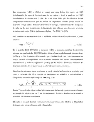341
Las expresiones (4.28r) y (4.28s) se pueden usar para definir dos valores de THD
desbalanceado, la suma de los cuadrados de los cuales es igual al cuadrado del THD
desbalanceado de acuerdo con (4.28o). No existe razón física para la existencia de dos
componentes desbalanceadas, pero no pueden ser simplemente sumadas ya que afectan los
diferentes voltajes de fase de manera diferente. Sin embargo, se permite sumar las energías de
la señal de las dos componentes desbalanceadas para obtener una distorsión armónica
desbalanceada total o THD desbalanceado (Bollen y Gu, 2006, Pág. 215).
Una alternativa al THD es cuantificar la distorsión a través de la distorsión total de la forma
de onda:
2 2
1
1
RMS
V
V V
TWD
V
−
= … (4.28t)
En el estándar IEEE 1459-2000 la expresión (4.28t) se usa para cuantificar la distorsión,
mientras que en el estándar IEEE 519 la distorsión armónica se calcula usando las expresiones
(4.25a) y (4.25b). Para distorsión armónica pura (periodo igual a un ciclo, componente de
directa cero) las dos expresiones llevan al mismo resultado. Para señales con componentes
interarmónicas y ruido las expresiones (4.25) y (4.28t) llevan a resultados diferentes. La
diferencia entre las dos es la energía de la señal a frecuencias no armónicas.
Cuando existen frecuencias no armónicas, se puede calcular la distorsión no armónica total
como la razón del valor eficaz de todas las componentes no armónicas al valor eficaz de la
componente fundamental (Bollen y Gu, 2006, Pág. 205):
2 2
2 2 2 2 2 2
0 0 1 2 3
1 1
( ... )
H
RMS k
k RMS H
V
V V
V V V V V V
TnHD
V V
=
−
− + + + + +
= =
∑
… (4.28n)
Donde VRMS es el valor eficaz total de la forma de onda (incluyendo componentes armónicas y
no armónicas), mientras que las Vk son las componentes de directa, fundamental y armónicas
evaluadas con un análisis de Fourier.
El TnHD es conocido también como distorsión interarmónica total debido a la dificultad en
distinguir entre interarmónicas y ruido (obra citada).
 