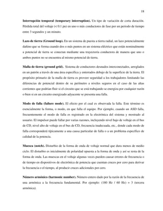 18
Interrupción temporal (temporary interruption). Un tipo de variación de corta duración.
Pérdida total del voltaje (< 0.1 pu) en uno o más conductores de fase por un periodo de tiempo
entre 3 segundos y un minuto.
Lazo de tierra (Ground loop). En un sistema de puesta a tierra radial, un lazo potencialmente
dañino que se forma cuando dos o más puntos en un sistema eléctrico que están nominalmente
a potencial de tierra se conectan mediante una trayectoria conductora de manera que uno o
ambos puntos no se encuentra al mismo potencial de tierra.
Malla de tierra (ground grid). Sistema de conductores desnudos interconectados, arreglados
en un patrón a través de una área específica y enterrados debajo de la superficie de la tierra. El
propósito primario de la malla de tierra es proveer seguridad a los trabajadores limitando las
diferencias de potencial dentro de su perímetro a niveles seguros en el caso de las altas
corrientes que podrían fluir si el circuito que se está trabajando se energiza por cualquier razón
o bien si en un circuito energizado adyacente se presenta una falla.
Modo de falla (failure mode). El efecto por el cual es observada la falla. Este término es
esencialmente la forma, o modo, en que falla el equipo. Por ejemplo, cuando un ASD falla,
frecuentemente el modo de falla es registrado en la electrónica del sistema y mostrado al
usuario. El impulsor puede fallar por varias razones, incluyendo nivel bajo de voltaje en el bus
de CD, nivel alto de voltaje en el bus de CD, frecuencia inadecuada, etc., donde cada modo de
falla corresponderá típicamente a una causa particular de falla o a un problema específico de
calidad de la potencia.
Muesca (notch). Disturbio de la forma de onda de voltaje normal que dura menos de medio
ciclo. El disturbio es inicialmente de polaridad opuesta a la forma de onda y así se resta de la
forma de onda. Las muescas en el voltaje algunas veces pueden causar errores de frecuencia o
de tiempo en dispositivos de electrónica de potencia que cuentan cruces por cero para derivar
la frecuencia o el tiempo, al producir cruces adicionales por cero.
Número armónico (harmonic number). Número entero dado por la razón de la frecuencia de
una armónica a la frecuencia fundamental. Por ejemplo: (180 Hz / 60 Hz) = 3 (tercera
armónica).
 
