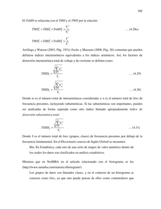 342
El TnHD se relaciona con el THD y el TWD por la relación:
0
2
2 2 2
2
1
V V V
V
TWD THD TnHD
V
= + + … (4.28o)
0
2
2 2 2
2
1
I I I
I
TWD THD TnHD
I
= + +
Arrillaga y Watson (2003, Pág. 193)); Fuchs y Masoum (2008, Pág. 20) comentan que pueden
definirse índices interarmónicos equivalentes a los índices armónicos. Así, los factores de
distorsión interarmónica total de voltaje y de corriente se definen como:
2
1
1
n
m
m
I
I
TIHD
I
=
=
∑
… (4.29)
2
1
1
n
m
m
V
V
TIHD
V
=
=
∑
… (4.30)
Donde m es el número total de interarmónicas consideradas y n es el número total de bins de
frecuencia presentes, incluyendo subarmónicas. Si las subarmónicas son importantes, pueden
ser analizadas de forma separada como otro índice llamado apropiadamente índice de
distorsión subarmónica total:
2
1
1
S
s
s
V
V
TSHD
V
=
=
∑
… (4.31)
Donde S es el número total de bins (grupos, clases) de frecuencia presentes por debajo de la
frecuencia fundamental. En el Diccionario conciso de Inglés Oxford se encuentra:
Bin. En Estadística, cada uno de una serie de rangos de valor numérico dentro de
los cuales los datos son clasificados en análisis estadísticos.
Mientras que en NetMBA en el artículo relacionado con el histograma se lee
(http://www.netmba.com/statistics/histogram/):
Los grupos de datos son llamados clases, y en el contexto de un histograma se
conocen como bins, ya que uno puede pensar de ellos como contenedores que
 