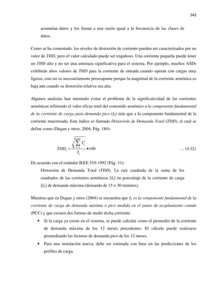 343
acumulan datos y los llenan a una razón igual a la frecuencia de las clases de
datos.
Como se ha comentado, los niveles de distorsión de corriente pueden ser caracterizados por un
valor de THD, pero el valor calculado puede ser engañoso. Una corriente pequeña puede tener
un THD alto y no ser una amenaza significativa para el sistema. Por ejemplo, muchos ASDs
exhibirán altos valores de THD para la corriente de entrada cuando operan con cargas muy
ligeras, esto no es necesariamente preocupante porque la magnitud de la corriente armónica es
baja aún cuando su distorsión relativa sea alta.
Algunos analistas han intentado evitar el problema de la significatividad de las corrientes
armónicas refiriendo el valor eficaz total del contenido armónico a la componente fundamental
de la corriente de carga para demanda pico (IL) más que a la componente fundamental de la
corriente muestreada. Este índice es llamado Distorsión de Demanda Total (TDD), el cual se
define como (Dugan y otros, 2004, Pág. 184):
max
2
2
100
k
k
k
I
L
I
TDD
I
=
= •
∑
… (4.32)
De acuerdo con el estándar IEEE 519-1992 (Pág. 11):
Distorsión de Demanda Total (TDD). La raíz cuadrada de la suma de los
cuadrados de las corrientes armónicas [Ik] en porcentaje de la corriente de carga
[IL] de demanda máxima (demanda de 15 o 30 minutos).
Mientras que en Dugan y otros (2004) se encuentra que IL es la componente fundamental de la
corriente de carga de demanda máxima o pico medida en el punto de acoplamiento común
(PCC) y que existen dos formas de medir dicha corriente:
• Si la carga ya existe en el sistema, se puede calcular como el promedio de la corriente
de demanda máxima de los 12 meses precedentes. El cálculo puede realizarse
promediando las lecturas de demanda pico de los 12 meses.
• Para una instalación nueva, debe ser estimada con base en las predicciones de los
perfiles de carga.
 