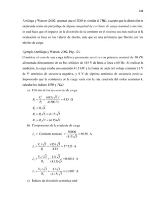 344
Arrillaga y Watson (2002) apuntan que el TDD es similar al THD, excepto que la distorsión es
expresada como un porcentaje de alguna magnitud de corriente de carga nominal o máxima,
lo cual hace que el impacto de la distorsión de la corriente en el sistema sea más realista si la
evaluación se basa en los valores de diseño, más que en una referencia que fluctúa con los
niveles de carga.
Ejemplo (Arrillaga y Watson, 2002, Pág. 12).
Considere el caso de una carga trifásica puramente resistiva con potencia nominal de 50 kW
alimentada directamente de un bus trifásico de 415 V de línea a línea a 60 Hz. Al realizar la
medición, la carga estaba consumiendo 41.5 kW y la forma de onda del voltaje contenía 11 V
de 5ª armónica de secuencia negativa, y 8 V de séptima armónica de secuencia positiva.
Suponiendo que la resistencia de la carga varía con la raíz cuadrada del orden armónico k,
calcular los índices THD y TDD.
a) Cálculo de las resistencias de carga.
2 2
1
1
1
(415/ 3)
4.15
41500/3
V
R
P
= = = Ω
1kR R k=
5 1 5 (4.15) 5R R= =
7 1 7 (4.15) 7R R= =
b) Componentes de la corriente de carga
50000
Corriente nominal 69.56 A
(415) 3
LI = = =
1
1
1
/ 3 415/ 3
57.735 A
4.15
V
I
R
= = =
5
5
5
/ 3 11/ 3
0.6844 A
(4.15) 5
V
I
R
= = =
7
7
7
/ 3 8/ 3
0.4207 A
(4.15) 7
V
I
R
= = =
c) Índices de distorsión armónica total
 