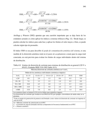 345
2 2 2 2
5 7
1
11 8
100 100 3.276%
415
V
V V
THD
V
+ +
= = =i i
2 2 2 2
5 7
1
(0.68438) (0.42066)
100 100 1.391%
57.735
I
I I
THD
I
+ +
= = =i i
2 2 2 2
5 7 (0.68438) (0.42066)
100 100 1.155%
69.56
I
L
I I
TDD
I
+ +
= = =i i
Arrillaga y Watson (2002) apuntan que una cuestión importante que se deja fuera de los
estándares actuales es cómo aplicar los índices a sistemas trifásicos (Pág. 12). Desde luego, se
pueden calcular los índices para cada fase y aplicar los límites al valor mayor, o bien, se puede
calcular algún tipo de promedio.
El índice TDD se usa para describir el grado de contaminación armónica del sistema, es una
medida de la distorsión armónica total en el punto de acoplamiento común para la carga total
conectada, no está previsto para evaluar los límites de cargas individuales dentro del sistema
de distribución.
Tabla 4.8 Límites de distorsión de corriente para sistemas de distribución en general (120 V a
69 kV). Estándar IEEE 519-1992 (tabla 10.3).
Máxima distorsión de corriente armónica en % de IL
Orden de las armónicas individuales (armónicas impares)
Isc/IL h < 11 11< h < 17 17< h < 23 23< h < 35 35< h TDD
< 20* 4.0 2.0 1.5 0.6 0.3 5.0
20 < 50 7.0 3.5 2.5 1.0 0.5 8.0
50 < 100 10.0 4.5 4.0 1.5 0.7 12.0
100 < 1000 12.0 5.5 5.0 2.0 1.0 15.0
>1000 15.0 7.0 6.0 2.5 1.4 20.0
Las armónicas pares se limitan al 25% de los límites para armónicas impares.
Las distorsiones de corriente que resultan en un Offset de CD, por ejemplo, convertidores de media onda, no se
permiten.
*Todo el equipo de generación de potencia está limitado a estos valores de distorsión de corriente sin importar el
valor de Isc/IL
Isc = Máxima corriente de cortocircuito en el PCC
IL = Corriente de carga de demanda máxima (componente de frecuencia fundamental) en el PCC
h = Número armónico
 