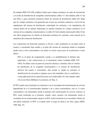 346
El estándar IEEE 519-1992 establece límites para voltajes armónicos en redes de transmisión
y en redes de distribución de compañías suministradoras (tabla 11.1 del estándar, tabla 4.7 de
este libro), y para corrientes armónicas dentro de sistemas de distribución (tabla 4.8). Dado
que los voltajes armónicos son generados por el paso de corrientes armónicas a través de las
impedancias del sistema de distribución, controlando las corrientes o las impedancias del
sistema dentro de las plantas industriales se pueden controlar los voltajes armónicos en el
sistema de las compañías suministradoras. La tabla 10.3 del estándar mencionado (tabla 4.8 de
este libro) proporciona los límites de distorsión armónica de corrientes como función de la
naturaleza del sistema de distribución.
Las evaluaciones de distorsión armónica se llevan a cabo usualmente en un punto entre el
usuario o consumidor bajo estudio y la parte del sistema de suministro donde la compañía
puede servir a otros consumidores, este punto se conoce como punto de acoplamiento común
(PCC):
PCC es el punto de acoplamiento común y es probablemente el término más
importante y más controversial en el documento entero [estándar IEEE 519-
1992]. Se define como el punto de conexión eléctrica o interfase entre el sistema
de distribución de la compañía suministradora y el sistema de distribución
eléctrica del usuario o consumidor. Aún cuando es simple en concepto, la
identificación de este punto es algunas veces mal entendida y lleva a confusión y
a mala aplicación de las especificaciones en la tabla [tabla 10.3 del estándar, tabla
4.8 en este libro] (Hibbard y Lowenstein, s/f, Pág. 3).
El PCC puede estar localizado en el primario o en el secundario del transformador de servicio
dependiendo de si el transformador alimenta o no a varios consumidores, esto es, si varios
consumidores son alimentados desde el primario del transformador de servicio entonces el
PCC estará localizado en el primario, cuando varios usuarios son alimentados desde el
secundario de un transformador entonces el PCC estará localizado en el secundario. Dentro de
una planta industrial, el PCC es el punto entre la carga no lineal y las otras cargas (IEEE,
1992, Pág. 75).
 