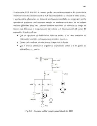 347
En el estándar IEEE 519-1992 se comenta que las características armónicas del circuito de la
compañía suministradora vistos desde el PCC frecuentemente no se conocen de forma precisa,
y que la estricta adherencia a los límites de armónicas recomendados no siempre previene la
aparición de problemas, particularmente cuando las armónicas están cerca de sus valores
máximos permitidos (Pág. 75). Deberían realizarse mediciones de armónicas de tiempo en
tiempo para determinar el comportamiento del sistema y el funcionamiento del equipo. El
consumidor debería confirmar:
• Que los capacitores de corrección de factor de potencia o los filtros armónicos no
están siendo sometidos a sobrecargas por armónicos excesivos.
• Que no está ocurriendo resonancia serie o en paralelo peligrosa.
• Que el nivel de armónicas en el punto de acoplamiento común y en los puntos de
utilización no es excesivo.
Fig. 4.25 Diagrama unifilar ejemplo para el cálculo del TDD
 