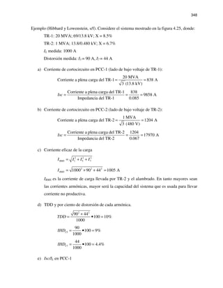 348
Ejemplo (Hibbard y Lowenstein, s/f). Considere el sistema mostrado en la figura 4.25, donde:
TR-1: 20 MVA; 69/13.8 kV; X = 8.5%
TR-2: 1 MVA; 13.8/0.480 kV; X = 6.7%
IL medida: 1000 A
Distorsión medida: I5 = 90 A, I7 = 44 A
a) Corriente de cortocircuito en PCC-1 (lado de bajo voltaje de TR-1):
20 MVA
Corriente a plena carga del TR-1 838 A
3 (13.8 kV)
= =
Corriente a plena carga del TR-1 838
9858 A
Impedancia del TR-1 0.085
Isc = = =
b) Corriente de cortocircuito en PCC-2 (lado de bajo voltaje de TR-2):
1 MVA
Corriente a plena carga del TR-2 1204 A
3 (480 V)
= =
Corriente a plena carga del TR-2 1204
17970 A
Impedancia del TR-2 0.067
Isc = = =
c) Corriente eficaz de la carga
2 2 2
1 5 7RMSI I I I= + +
2 2 2
1000 90 44 1005 ARMSI = + + =
IRMS es la corriente de carga llevada por TR-2 y el alambrado. En tanto mayores sean
las corrientes armónicas, mayor será la capacidad del sistema que es usada para llevar
corriente no productiva.
d) TDD y por ciento de distorsión de cada armónica.
2 2
90 44
100 10%
1000
TDD
+
= • =
5
90
100 9%
1000
IIHD = • =
7
44
100 4.4%
1000
IIHD = • =
e) Isc/IL en PCC-1
 