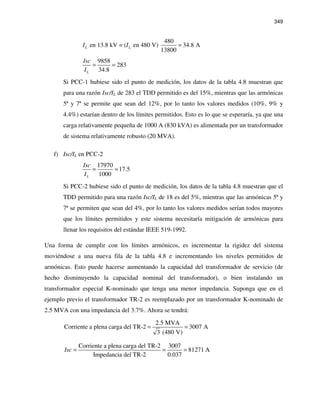 349
480
en 13.8 kV = ( en 480 V) 34.8 A
13800
L LI I =
9858
283
34.8L
Isc
I
= =
Si PCC-1 hubiese sido el punto de medición, los datos de la tabla 4.8 muestran que
para una razón Isc/IL de 283 el TDD permitido es del 15%, mientras que las armónicas
5ª y 7ª se permite que sean del 12%, por lo tanto los valores medidos (10%, 9% y
4.4%) estarían dentro de los límites permitidos. Esto es lo que se esperaría, ya que una
carga relativamente pequeña de 1000 A (830 kVA) es alimentada por un transformador
de sistema relativamente robusto (20 MVA).
f) Isc/IL en PCC-2
17970
17.5
1000L
Isc
I
= =
Si PCC-2 hubiese sido el punto de medición, los datos de la tabla 4.8 muestran que el
TDD permitido para una razón Isc/IL de 18 es del 5%, mientras que las armónicas 5ª y
7ª se permiten que sean del 4%, por lo tanto los valores medidos serían todos mayores
que los límites permitidos y este sistema necesitaría mitigación de armónicas para
llenar los requisitos del estándar IEEE 519-1992.
Una forma de cumplir con los límites armónicos, es incrementar la rigidez del sistema
moviéndose a una nueva fila de la tabla 4.8 e incrementando los niveles permitidos de
armónicas. Esto puede hacerse aumentando la capacidad del transformador de servicio (de
hecho disminuyendo la capacidad nominal del transformador), o bien instalando un
transformador especial K-nominado que tenga una menor impedancia. Suponga que en el
ejemplo previo el transformador TR-2 es reemplazado por un transformador K-nominado de
2.5 MVA con una impedancia del 3.7%. Ahora se tendrá:
2.5 MVA
Corriente a plena carga del TR-2 3007 A
3 (480 V)
= =
Corriente a plena carga del TR-2 3007
81271 A
Impedancia del TR-2 0.037
Isc = = =
 