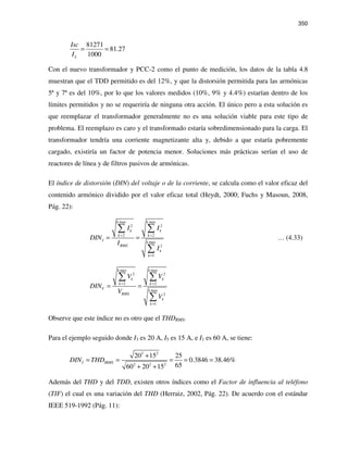 350
81271
81.27
1000L
Isc
I
= =
Con el nuevo transformador y PCC-2 como el punto de medición, los datos de la tabla 4.8
muestran que el TDD permitido es del 12%, y que la distorsión permitida para las armónicas
5ª y 7ª es del 10%, por lo que los valores medidos (10%, 9% y 4.4%) estarían dentro de los
límites permitidos y no se requeriría de ninguna otra acción. El único pero a esta solución es
que reemplazar el transformador generalmente no es una solución viable para este tipo de
problema. El reemplazo es caro y el transformado estaría sobredimensionado para la carga. El
transformador tendría una corriente magnetizante alta y, debido a que estaría pobremente
cargado, existiría un factor de potencia menor. Soluciones más prácticas serían el uso de
reactores de línea y de filtros pasivos de armónicas.
El índice de distorsión (DIN) del voltaje o de la corriente, se calcula como el valor eficaz del
contenido armónico dividido por el valor eficaz total (Heydt, 2000; Fuchs y Masoun, 2008,
Pág. 22):
max max
2 2
2 2
max
2
1
k k
k k
k k
I k
RMS
k
k
I I
DIN
I
I
= =
=
= =
∑ ∑
∑
… (4.33)
max max
2 2
2 2
max
2
1
k k
k k
k k
V k
RMS
k
k
V V
DIN
V
V
= =
=
= =
∑ ∑
∑
Observe que este índice no es otro que el THDRMS.
Para el ejemplo seguido donde I3 es 20 A, I5 es 15 A, e I1 es 60 A, se tiene:
2 2
2 2 2
20 15 25
0.3846 38.46%
6560 20 15
I IRMSDIN THD
+
= = = = =
+ +
Además del THD y del TDD, existen otros índices como el Factor de influencia al teléfono
(TIF) el cual es una variación del THD (Herraiz, 2002, Pág. 22). De acuerdo con el estándar
IEEE 519-1992 (Pág. 11):
 