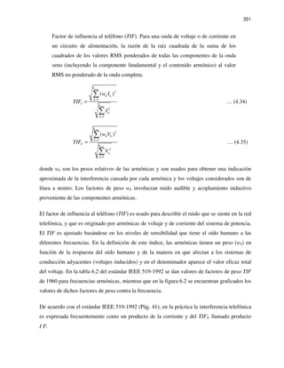 351
Factor de influencia al teléfono (TIF). Para una onda de voltaje o de corriente en
un circuito de alimentación, la razón de la raíz cuadrada de la suma de los
cuadrados de los valores RMS ponderados de todas las componentes de la onda
seno (incluyendo la componente fundamental y el contenido armónico) al valor
RMS no ponderado de la onda completa.
max
max
2
1
2
1
( )
k
k k
k
I k
k
k
w I
TIF
I
=
=
=
∑
∑
… (4.34)
max
max
2
1
2
1
( )
k
k k
k
V k
k
k
w V
TIF
V
=
=
=
∑
∑
… (4.35)
donde wk son los pesos relativos de las armónicas y son usados para obtener una indicación
aproximada de la interferencia causada por cada armónica y los voltajes considerados son de
línea a neutro. Los factores de peso wk involucran ruido audible y acoplamiento inductivo
proveniente de las componentes armónicas.
El factor de influencia al teléfono (TIF) es usado para describir el ruido que se siente en la red
telefónica, y que es originado por armónicas de voltaje y de corriente del sistema de potencia.
El TIF es ajustado basándose en los niveles de sensibilidad que tiene el oído humano a las
diferentes frecuencias. En la definición de este índice, las armónicas tienen un peso (wk) en
función de la respuesta del oído humano y de la manera en que afectan a los sistemas de
conducción adyacentes (voltajes inducidos) y en el denominador aparece el valor eficaz total
del voltaje. En la tabla 6.2 del estándar IEEE 519-1992 se dan valores de factores de peso TIF
de 1960 para frecuencias armónicas, mientras que en la figura 6.2 se encuentran graficados los
valores de dichos factores de peso contra la frecuencia.
De acuerdo con el estándar IEEE 519-1992 (Pág. 41), en la práctica la interferencia telefónica
es expresada frecuentemente como un producto de la corriente y del TIFI, llamado producto
I⋅T:
 