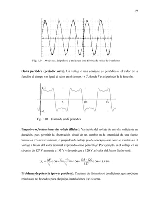 19
Fig. 1.9 Muescas, impulsos y ruido en una forma de onda de corriente
Onda periódica (periodic wave). Un voltaje o una corriente es periódica si el valor de la
función al tiempo t es igual al valor en el tiempo t + T, donde T es el periodo de la función.
Fig. 1.10 Forma de onda periódica
Parpadeo o fluctuaciones del voltaje (flicker). Variación del voltaje de entrada, suficiente en
duración, para permitir la observación visual de un cambio en la intensidad de una fuente
luminosa. Cuantitativamente, el parpadeo de voltaje puede ser expresado como el cambio en el
voltaje a través del valor nominal expresado como porcentaje. Por ejemplo, si el voltaje en un
circuito de 127 V aumenta a 135 V y después cae a 120 V, el valor del factor flicker será:
max min 135 120
100 100 100 11.81%
127
V
n n
V VV
f
V V
−∆ −
= = = =i i i
Problema de potencia (power problem). Conjunto de disturbios o condiciones que producen
resultados no deseados para el equipo, instalaciones o el sistema.
 