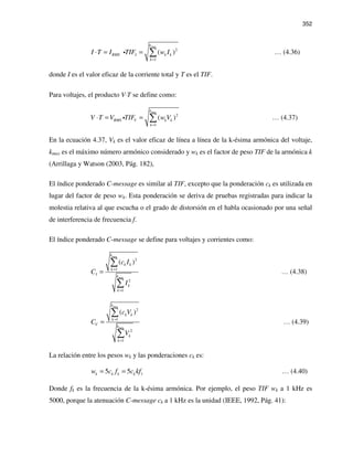 352
max
2
1
( )
k
RMS I k k
k
I T I TIF w I
=
⋅ = = ∑i … (4.36)
donde I es el valor eficaz de la corriente total y T es el TIF.
Para voltajes, el producto V⋅T se define como:
max
2
1
( )
k
RMS V k k
k
V T V TIF w V
=
⋅ = = ∑i … (4.37)
En la ecuación 4.37, Vk es el valor eficaz de línea a línea de la k-ésima armónica del voltaje,
kmax es el máximo número armónico considerado y wk es el factor de peso TIF de la armónica k
(Arrillaga y Watson (2003, Pág. 182),
El índice ponderado C-message es similar al TIF, excepto que la ponderación ck es utilizada en
lugar del factor de peso wk. Esta ponderación se deriva de pruebas registradas para indicar la
molestia relativa al que escucha o el grado de distorsión en el habla ocasionado por una señal
de interferencia de frecuencia f.
El índice ponderado C-message se define para voltajes y corrientes como:
max
max
2
1
2
1
( )
k
k k
k
I k
k
k
c I
C
I
=
=
=
∑
∑
… (4.38)
max
max
2
1
2
1
( )
k
k k
k
V k
k
k
c V
C
V
=
=
=
∑
∑
… (4.39)
La relación entre los pesos wk y las ponderaciones ck es:
15 5k k k kw c f c kf= = … (4.40)
Donde fk es la frecuencia de la k-ésima armónica. Por ejemplo, el peso TIF wk a 1 kHz es
5000, porque la atenuación C-message ck a 1 kHz es la unidad (IEEE, 1992, Pág. 41):
 