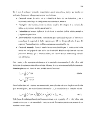 354
En el caso de voltajes y corrientes no periódicas, existe una serie de índices que pueden ser
aplicados. Entre estos índices se encuentran los siguientes:
• Factor de cresta: Se utiliza en la evaluación de fatiga de los dieléctricos, y en la
evaluación de la fatiga de componentes electrónicos de potencia.
• Valor pico: valor máximo positivo o mínimo negativo del voltaje o de la corriente. Se
utiliza en los mismos ámbitos que el anterior.
• Valor eficaz de la onda: Aplicable al cálculo de la amplitud total de señales periódicas
y algunas no periódicas.
• Ancho de banda: Ancho (en Hz o en radianes por segundo) del espectro de frecuencias
para el cual la magnitud de dicho espectro cae 3 dB por debajo del valor de pico del
espectro. Tiene aplicaciones en filtros, canales de comunicación, etc.
• Factor de potencia: Potencia media instantánea dividida por el producto del valor
eficaz del voltaje por el valor eficaz de la corriente. Puede ser aplicado en casos no
periódicos debido a que la potencia media y los valores eficaces de tensión y corriente
son calculables.
Aún cuando en los apartados anteriores ya se ha mostrado cómo calcular el valor eficaz total
de formas de onda con contenido armónico diferente de cero, conviene definirlo formalmente.
El valor eficaz de una forma de onda periódica se define como:
2
0
1
( )
T
RMSI i t dt
T
= ∫ … (4.41)
2
0
1
( )
T
RMSV v t dt
T
= ∫
Cuando el voltaje o la corriente son sinusoidales puras, el valor eficaz es simplemente el valor
pico dividido por √2. En el caso de una corriente de CD, el valor eficaz es la corriente misma:
2 2 2 2
0 0
1 1 1
( )
T T
RMS CD CD CD CDI i t dt I dt I T I I
T T T
= = = = =∫ ∫ … (4.42)
Si la forma de onda tiene la serie de Fourier mostrada en la expresión 4.7, el valor eficaz total
cuando no se toma en cuenta cualquier componente de directa que pueda estar presente (caso
usual) se calcula como:
 