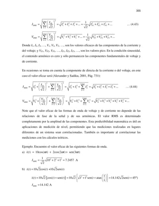 355
2max
2 2 2 2 2 2
1 2 3 1 2 3
1
1
... ...
2 2
k
Pk
RMS P P P
k
I
I I I I I I I
=
 
= = + + + = + + + 
 
∑ … (4.43)
2max
2 2 2 2 2 2
1 2 3 1 2 3
1
1
... ...
2 2
k
Pk
RMS P P P
k
V
V V V V V V V
=
 
= = + + + = + + + 
 
∑
Donde I1, I2, I3, …, V1, V2, V3, …, son los valores eficaces de las componentes de la corriente y
del voltaje; y VP1, VP2, VP3, …, IP1, IP2, IP3, …, son los valores pico. En la condición sinusoidal,
el contenido armónico es cero y sólo permanecen las componentes fundamentales de voltaje y
de corriente.
En ocasiones se toma en cuenta la componente de directa de la corriente o del voltaje, en este
caso el valor eficaz será (Alexander y Sadiku, 2001, Pág. 731):
2 2max max
2 2 2 2 2 2 2 21
0 0 1 0 1 2 3
2 2
...
2 2
k k
PkP
RMS k
k k
II
I I I I I I I I I
= =
   
= + + = + + = + + + +   
   
∑ ∑ … (4.44)
2 2max max
2 2 2 2 2 2 2 2 21
0 0 1 0 1 2 3 4
2 2
...
2 2
k k
PkP
RMS k
k k
VV
V V V V V V V V V V
= =
   
= + + = + + = + + + + +   
   
∑ ∑
Note que el valor eficaz de las formas de onda de voltaje y de corriente no depende de las
relaciones de fase de la señal y de sus armónicas. El valor RMS es determinado
completamente por la amplitud de las componentes. Esta predictibilidad matemática es útil en
aplicaciones de medición de nivel, permitiendo que las mediciones realizadas en lugares
diferentes de un sistema sean correlacionadas. También es importante al correlacionar las
mediciones con los cálculos teóricos.
Ejemplo. Encuentre el valor eficaz de las siguientes formas de onda.
a) ( ) 10cos( ) 2cos(2 ) sen(3 )i t t t tω ω ω= + +
2 2 21
10 2 1 7.2457 A
2
RMSI = + + =
b) ( ) 10 2cos( ) +10 2sen( )i t t t=
{ } 2 2 1
( ) 10 2 cos( ) sen( ) 10 2 1 1 sen( atan 14.142 2sen( 45 )
1
i t t t t t
  
= + = + + = + °  
  
14.142 ARMSI =
 