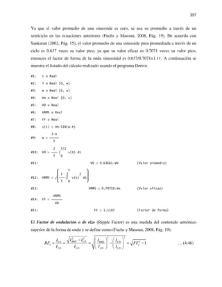 357
Ya que el valor promedio de una sinusoide es cero, se usa su promedio a través de un
semiciclo en las ecuaciones anteriores (Fuchs y Masoun, 2008, Pág. 19). De acuerdo con
Sankaran (2002, Pág. 15), el valor promedio de una sinusoide pura promediada a través de un
ciclo es 0.637 veces su valor pico, ya que su valor eficaz es 0.7071 veces su valor pico,
entonces el factor de forma de la onda sinusoidal es 0.637/0.7071=1.11. A continuación se
muestra el listado del cálculo realizado usando el programa Derive.
#1: t Real
#2: T Real [0, ∞)
#3: w Real [0, ∞)
#4: Vm Real [0, ∞)
#5: V0 Real
#6: VRMS Real
#7: FF Real
#8: v(t) Vm SIN(w t)
2 π
#9: w 
T
2 T/2
#10: V0  ∫ v(t) dt
T 0
#11: V0 0.63661 Vm (Valor promedio)
 T 
 1 ⌠ 2 
#12: VRMS √ ⌡ v(t) dt
 T 0 
#13: VRMS 0.70710 Vm (Valor eficaz)
VRMS
#14: FF 
V0
#15: FF 1.1107 (Factor de forma)
El Factor de ondulación o de rizo (Ripple Factor) es una medida del contenido armónico
superior de la forma de onda y se define como (Fuchs y Masoun, 2008, Pág. 19):
2 22 2
2
1RMS CDCA RMS CD
I I
CD CD CD CD
I II I I
RF FF
I I I I
−    
= = = − = −   
   
… (4.46)
 