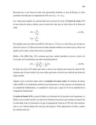 358
Recuerde que si una forma de onda está representada mediante su serie de Fourier, el valor
promedio está dado por la componente de CD, esto es Iav = I0 = ICD.
Los valores pico pueden ser caracterizados por un factor de cresta. El Factor de cresta (CF)
de una forma de onda se define como la razón del valor pico al valor eficaz de la forma de
onda:
P
V
RMS
V
CF
V
= … (4.47a)
P
I
RMS
I
CF
I
=
Por ejemplo, para una onda sinusoidal el valor pico es √2 veces su valor eficaz, por lo tanto su
factor de cresta es √2. Para una forma de onda cuadrada simétrica sus valores pico y eficaz son
iguales, por lo tanto su factor de cresta es la unidad.
Bollen y Gu (2006, Pág. 122) comentan que hace sentido introducir un factor relativo de
cresta que sea la unidad para una onda sinusoidal perfecta:
1 1
2 2
P
Vr V
RMS
V
CF CF
V
= =i … (4.47b)
El factor de cresta (CF) indica qué tanto se desvía una señal de una forma de onda de CD,
mientras que el factor relativo de cresta indica qué tanto se desvía una señal de una forma de
onda senoidal.
Algunas veces se necesita saber cuál es el armónico de menor orden. El armónico de menor
orden (LOH) es la componente armónica cuya frecuencia es la más cercana a la frecuencia de
la componente fundamental y su amplitud es mayor que o igual al 3% de la amplitud de la
componente fundamental.
El ancho de banda (BW) es quizá el índice en el dominio de la frecuencia más importante, se
define como el ancho (en Hz o en rad/s) de la banda de frecuencias que contiene el espectro de
la señal dada V(ω) a la frecuencia a la que la magnitud de V(ω) cae al 70% del valor máximo,
esto es, cae 3 db por debajo del valor pico del espectro. Tiene aplicaciones en filtros, canales
de comunicación, etc.
 