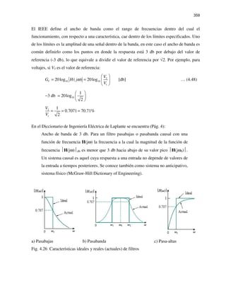 359
El IEEE define el ancho de banda como el rango de frecuencias dentro del cual el
funcionamiento, con respecto a una característica, cae dentro de los límites especificados. Uno
de los límites es la amplitud de una señal dentro de la banda, en este caso el ancho de banda es
común definirlo como los puntos en donde la respuesta está 3 db por debajo del valor de
referencia (-3 db), lo que equivale a dividir el valor de referencia por √2. Por ejemplo, para
voltajes, si V1 es el valor de referencia:
2
10 10
1
20log ( ) 20log [db]V
V
G H j
V
ω
 
= =  
 
… (4.48)
10
1
3 db 20log
2
 
− =  
 
2
1
1
0.7071 70.71%
2
V
V
= = =
En el Diccionario de Ingeniería Eléctrica de Laplante se encuentra (Pág. 4):
Ancho de banda de 3 db. Para un filtro pasabajas o pasabanda causal con una
función de frecuencia H(jω) la frecuencia a la cual la magnitud de la función de
frecuencia H(jω)db es menor que 3 db hacia abajo de su valor pico H(jω0).
Un sistema causal es aquel cuya respuesta a una entrada no depende de valores de
la entrada a tiempos posteriores. Se conoce también como sistema no anticipativo,
sistema físico (McGraw-Hill Dictionary of Engineering).
a) Pasabajas b) Pasabanda c) Pasa-altas
Fig. 4.26 Características ideales y reales (actuales) de filtros
 