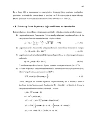 360
En la figura 4.26 se muestran curvas características típicas de filtros pasabajas, pasabanda y
pasa-altas, mostrando los puntos donde la amplitud cae 3 db con relación al valor máximo.
Dichos puntos en el caso de filtros se conocen como frecuencias de corte (ωc).
4.4 Potencia y factor de potencia bajo condiciones no sinusoidales
Bajo condiciones sinusoidales, existen cuatro cantidades estándar asociadas con la potencia:
1) La potencia aparente fundamental (S1) que es el producto de los valores eficaces de las
componentes fundamentales del voltaje y de la corriente:
2 21 1 1 1
1 1 1 1 1 [VA]
22 2
P P P PV I V I
S V I P Q= = = = + … (4.49a)
2) La potencia activa fundamental (P1) que es la razón promedio de liberación de energía:
1 1 1 1 1 1 1cos( )P V I S DPFφ θ= − = … (4.49b)
3) La potencia reactiva fundamental (Q1) que es la porción de la potencia aparente que es
oscilatoria:
1 1 1 1 1 1 1sen( )Q V I S RPFφ θ= − = … (4.49c)
El término sen(φ1-θ1) es llamado algunas veces factor de potencia reactiva (RPF).
4) El factor de potencia a frecuencia fundamental, llamado factor de desplazamiento (DF)
o factor de potencia de desplazamiento (DPF):
1
1 1 1 1
1
cos( ) cos
P
DPF
S
φ θ ϕ= − = = … (4.50)
Donde ϕ1=φ1−θ1 es llamado ángulo de desplazamiento y es la diferencia entre el
ángulo de fase de la componente fundamental del voltaje (φ1) y el ángulo de fase de la
componente fundamental de la corriente (θ1), esto es:
1 1 1( ) 2 sen( )v t V tω φ= +
1 1 1( ) 2 sen( )i t I tω θ= +
1 1 1 1 1 1 1( ) ( ) ( ) 2 sen( )sen( )p t v t i t V I t tω φ ω θ= = + +
1 1 1 1 1 1 1
1 1
( ) 2 cos( ) cos( )
2 2
p t V I t t t tω φ ω θ ω φ ω θ
 
= + − − − + + +  
1 1 1 1 1 1 1 1 1( ) cos( ) cos(2 )p t V I V I tφ θ ω φ θ= − − + +
 