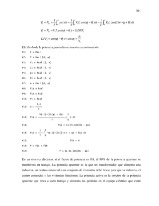 361
1 1 1 1 1 1 1 1 1
0 0 0
1 1 1
( ) cos( ) cos(2 )
T T T
avP P p t dt V I dt V I t dt
T T T
φ θ ω φ θ= = = − − + +∫ ∫ ∫
1 1 1 1 1 1 1cos( )avP P V I S DPFφ θ= = − =
1
1 1 1 1
1
cos( ) cos
P
DPF
S
φ θ ϕ= − = =
El cálculo de la potencia promedio se muestra a continuación.
#1: t Real
#2: T Real [0, ∞)
#3: V1 Real [0, ∞)
#4: I1 Real [0, ∞)
#5: φ1 Real [0, ∞)
#6: θ1 Real [0, ∞)
#7: w Real [0, ∞)
#8: P1a Real
#9: P1b Real
#10: P1 Real
2 π
#11: w 
T
V1 I1 COS(φ1 - θ1) T
#12: P1a  ∫ 1 dt
T 0
#13: P1a I1 V1 COS(θ1 - φ1)
1 T
#14: P1b  ∫ V1 I1 COS(2 w t + φ1 + θ1) dt
T 0
#15: P1b 0
#16: P P1a + P1b
#17: P I1 V1 COS(θ1 - φ1)
En un sistema eléctrico, si el factor de potencia es 0.8, el 80% de la potencia aparente se
transforma en trabajo. La potencia aparente es la que un transformador que alimenta una
industria, un centro comercial o un conjunto de viviendas debe llevar para que la industria, el
centro comercial o las viviendas funcionen. La potencia activa es la porción de la potencia
aparente que lleva a cabo trabajo y alimenta las pérdidas en el equipo eléctrico que están
 