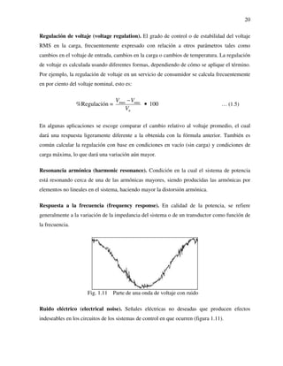 20
Regulación de voltaje (voltage regulation). El grado de control o de estabilidad del voltaje
RMS en la carga, frecuentemente expresado con relación a otros parámetros tales como
cambios en el voltaje de entrada, cambios en la carga o cambios de temperatura. La regulación
de voltaje es calculada usando diferentes formas, dependiendo de cómo se aplique el término.
Por ejemplo, la regulación de voltaje en un servicio de consumidor se calcula frecuentemente
en por ciento del voltaje nominal, esto es:
max min
%Regulación = 100
n
V V
V
−
• … (1.5)
En algunas aplicaciones se escoge comparar el cambio relativo al voltaje promedio, el cual
dará una respuesta ligeramente diferente a la obtenida con la fórmula anterior. También es
común calcular la regulación con base en condiciones en vacío (sin carga) y condiciones de
carga máxima, lo que dará una variación aún mayor.
Resonancia armónica (harmonic resonance). Condición en la cual el sistema de potencia
está resonando cerca de una de las armónicas mayores, siendo producidas las armónicas por
elementos no lineales en el sistema, haciendo mayor la distorsión armónica.
Respuesta a la frecuencia (frequency response). En calidad de la potencia, se refiere
generalmente a la variación de la impedancia del sistema o de un transductor como función de
la frecuencia.
Ruido eléctrico (electrical noise). Señales eléctricas no deseadas que producen efectos
indeseables en los circuitos de los sistemas de control en que ocurren (figura 1.11).
Fig. 1.11 Parte de una onda de voltaje con ruido
 