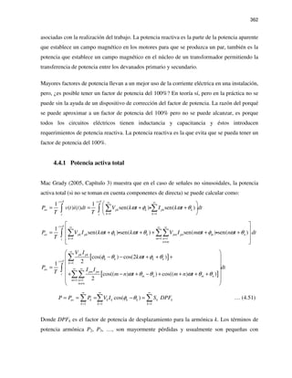362
asociadas con la realización del trabajo. La potencia reactiva es la parte de la potencia aparente
que establece un campo magnético en los motores para que se produzca un par, también es la
potencia que establece un campo magnético en el núcleo de un transformador permitiendo la
transferencia de potencia entre los devanados primario y secundario.
Mayores factores de potencia llevan a un mejor uso de la corriente eléctrica en una instalación,
pero, ¿es posible tener un factor de potencia del 100%? En teoría sí, pero en la práctica no se
puede sin la ayuda de un dispositivo de corrección del factor de potencia. La razón del porqué
se puede aproximar a un factor de potencia del 100% pero no se puede alcanzar, es porque
todos los circuitos eléctricos tienen inductancia y capacitancia y éstos introducen
requerimientos de potencia reactiva. La potencia reactiva es la que evita que se pueda tener un
factor de potencia del 100%.
4.4.1 Potencia activa total
Mac Grady (2005, Capítulo 3) muestra que en el caso de señales no sinusoidales, la potencia
activa total (si no se toman en cuenta componentes de directa) se puede calcular como:
1 1
1 1
( ) ( ) sen( ) sen( )
t T t T
av pk k pk k
k kt t
P v t i t dt V k t I k t dt
T T
ω φ ω θ
+ + ∞ ∞
= =
 
= = + + 
 
∑ ∑∫ ∫ i
1 1 1
1
sen( ) sen( ) sen( ) sen( )
t T
av pk pk k k pm pn m n
k m nt
n m
P V I k t k t V I m t n t dt
T
ω φ ω θ ω φ ω θ
+ ∞ ∞ ∞
= = =
≠
 
 = + + + + +
 
  
∑ ∑∑∫ i i
[ ]
[ ]
1
1 1
cos( ) cos(2 )
21
cos(( ) ) cos(( ) )
2
pk pk
k k k k
t T
k
av
pm pn
t
m n m n
m n
m n
V I
k t
P dtI IT m n t m n t
φ θ ω φ θ
ω θ θ ω θ θ
∞
+
=
∞ ∞
= =
≠
 
− − + + + 
 
=  
+ − + − + + + + 
 
 
∑
∫
∑∑
1 1 1
cos( )av k k k k k k k
k k k
P P P V I S DPFφ θ
∞ ∞ ∞
= = =
= = = − =∑ ∑ ∑ … (4.51)
Donde DPFk es el factor de potencia de desplazamiento para la armónica k. Los términos de
potencia armónica P2, P3, …, son mayormente pérdidas y usualmente son pequeñas con
 