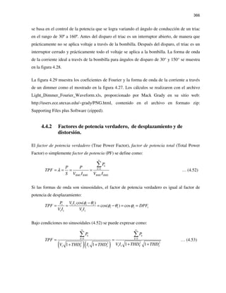 366
se basa en el control de la potencia que se logra variando el ángulo de conducción de un triac
en el rango de 30º a 160º. Antes del disparo el triac es un interruptor abierto, de manera que
prácticamente no se aplica voltaje a través de la bombilla. Después del disparo, el triac es un
interruptor cerrado y prácticamente todo el voltaje se aplica a la bombilla. La forma de onda
de la corriente ideal a través de la bombilla para ángulos de disparo de 30° y 150° se muestra
en la figura 4.28.
La figura 4.29 muestra los coeficientes de Fourier y la forma de onda de la corriente a través
de un dimmer como el mostrado en la figura 4.27. Los cálculos se realizaron con el archivo
Light_Dimmer_Fourier_Waveform.xls, proporcionado por Mack Grady en su sitio web:
http://users.ece.utexas.edu/~grady/PNG.html, contenido en el archivo en formato zip:
Supporting Files plus Software (zipped).
4.4.2 Factores de potencia verdadero, de desplazamiento y de
distorsión.
El factor de potencia verdadero (True Power Factor), factor de potencia total (Total Power
Factor) o simplemente factor de potencia (PF) se define como:
1
k
k
RMS RMS RMS RMS
P
P P
TPF
S V I V I
λ
∞
=
= = = =
∑
… (4.52)
Si las formas de onda son sinusoidales, el factor de potencia verdadero es igual al factor de
potencia de desplazamiento:
1 1 1 1 1
1 1 1 1
1 1 1 1
cos( )
cos( ) cos
P V I
TPF DPF
V I V I
φ θ
φ θ ϕ
−
= = = − = =
Bajo condiciones no sinusoidales (4.52) se puede expresar como:
( )( )
1 1
2 22 2
1 11 1
1 11 1
k k
k k
V IV I
P P
TPF
V I THD THDV THD I THD
∞ ∞
= =
= =
+ ++ +
∑ ∑
… (4.53)
 