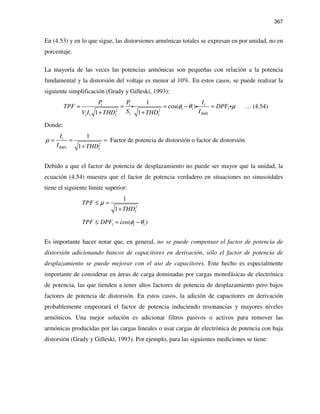 367
En (4.53) y en lo que sigue, las distorsiones armónicas totales se expresan en por unidad, no en
porcentaje.
La mayoría de las veces las potencias armónicas son pequeñas con relación a la potencia
fundamental y la distorsión del voltaje es menor al 10%. En estos casos, se puede realizar la
siguiente simplificación (Grady y Gilleski, 1993):
1 1 1
1 1 12 2
11 1
1
cos( )
1 1 RMSI I
P P I
TPF DPF
S IV I THD THD
φ θ µ≈ = = − =
+ +
i i i … (4.54)
Donde:
1
2
1
Factor de potencia de distorsión o factor de distorsión
1RMS I
I
I THD
µ = = =
+
Debido a que el factor de potencia de desplazamiento no puede ser mayor que la unidad, la
ecuación (4.54) muestra que el factor de potencia verdadero en situaciones no sinusoidales
tiene el siguiente límite superior:
2
1
1 I
TPF
THD
µ≤ =
+
1 1 1cos( )TPF DPF φ θ≤ = −
Es importante hacer notar que, en general, no se puede compensar el factor de potencia de
distorsión adicionando bancos de capacitores en derivación, sólo el factor de potencia de
desplazamiento se puede mejorar con el uso de capacitores. Este hecho es especialmente
importante de considerar en áreas de carga dominadas por cargas monofásicas de electrónica
de potencia, las que tienden a tener altos factores de potencia de desplazamiento pero bajos
factores de potencia de distorsión. En estos casos, la adición de capacitores en derivación
probablemente empeorará el factor de potencia induciendo resonancias y mayores niveles
armónicos. Una mejor solución es adicionar filtros pasivos o activos para remover las
armónicas producidas por las cargas lineales o usar cargas de electrónica de potencia con baja
distorsión (Grady y Gilleski, 1993). Por ejemplo, para las siguientes mediciones se tiene:
 