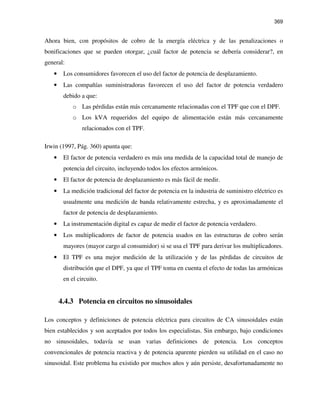 369
Ahora bien, con propósitos de cobro de la energía eléctrica y de las penalizaciones o
bonificaciones que se pueden otorgar, ¿cuál factor de potencia se debería considerar?, en
general:
• Los consumidores favorecen el uso del factor de potencia de desplazamiento.
• Las compañías suministradoras favorecen el uso del factor de potencia verdadero
debido a que:
o Las pérdidas están más cercanamente relacionadas con el TPF que con el DPF.
o Los kVA requeridos del equipo de alimentación están más cercanamente
relacionados con el TPF.
Irwin (1997, Pág. 360) apunta que:
• El factor de potencia verdadero es más una medida de la capacidad total de manejo de
potencia del circuito, incluyendo todos los efectos armónicos.
• El factor de potencia de desplazamiento es más fácil de medir.
• La medición tradicional del factor de potencia en la industria de suministro eléctrico es
usualmente una medición de banda relativamente estrecha, y es aproximadamente el
factor de potencia de desplazamiento.
• La instrumentación digital es capaz de medir el factor de potencia verdadero.
• Los multiplicadores de factor de potencia usados en las estructuras de cobro serán
mayores (mayor cargo al consumidor) si se usa el TPF para derivar los multiplicadores.
• El TPF es una mejor medición de la utilización y de las pérdidas de circuitos de
distribución que el DPF, ya que el TPF toma en cuenta el efecto de todas las armónicas
en el circuito.
4.4.3 Potencia en circuitos no sinusoidales
Los conceptos y definiciones de potencia eléctrica para circuitos de CA sinusoidales están
bien establecidos y son aceptados por todos los especialistas. Sin embargo, bajo condiciones
no sinusoidales, todavía se usan varias definiciones de potencia. Los conceptos
convencionales de potencia reactiva y de potencia aparente pierden su utilidad en el caso no
sinusoidal. Este problema ha existido por muchos años y aún persiste, desafortunadamente no
 