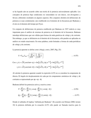 370
se ha logrado aún un acuerdo sobre una teoría de la potencia universalmente aplicable. Los
conceptos de potencia bajo condiciones no sinusoidales no son únicos, son divergentes y
llevan a diferentes resultados en algunos aspectos. Dos conjuntos distintos de definiciones de
potencia se usan comúnmente; uno establecido en el dominio de la frecuencia por Budeanu y
el otro en el dominio del tiempo por Fryze.
Un conjunto de definiciones de potencia establecido por Budeanu en 1927 todavía es muy
importante para el análisis de sistemas de potencia en el dominio de la frecuencia. Budeanu
introdujo definiciones que son válidas para formas de onda genéricas de voltaje y de corriente.
Sin embargo, ya que se definieron en el dominio de la frecuencia, sólo pueden ser aplicadas en
análisis en estado estacionario. En otras palabras, están limitadas a formas de onda periódicas
de voltaje y de corriente.
La potencia aparente se define como (Akagi y otros, 2007, Pág. 25):
2 2
1 1
RMS RMS k k
k k
S V I V I
∞ ∞
= =
  
= =     
  
∑ ∑ … (4.55)
Con { } { }( ) 2 sen( ) Im ( 2 ) Im 2jk t jk t
kk k k k kv t V k t V e V eω ω
ω φ φ= + = ∠ =
{ } { }( ) 2 sen( ) Im ( 2 ) Im 2jk t jk t
kk k k k ki t I k t I e I eω ω
ω θ θ= + = ∠ =
Al calcular la potencia aparente usando la expresión (4.55) no se considera la componente de
directa. El ángulo de desplazamiento de cada par de componentes armónicas de voltaje y de
corriente es representado por ϕk = φk - θk.
Budeanu definió las potencias activa y reactiva como:
1 1 1
cos cos( )k k k k k k k k
k k k
P P V I V Iϕ φ θ
∞ ∞ ∞
= = =
= = = −∑ ∑ ∑ … (4.56)
1 1 1
sen sen( )B k k k k k k k k
k k k
Q Q V I V Iϕ φ θ
∞ ∞ ∞
= = =
= = = −∑ ∑ ∑ … (4.57)
Donde el subíndice B implica “definida por Budeanu”. De acuerdo con Ortman (2008, lecture
18) la potencia definida por la ecuación (4.57) sólo puede ser llamada reactiva para la
 