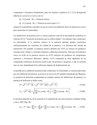 371
componente a frecuencia fundamental, para los términos armónicos (k ≥ 2) la designación
debería ser potencia no activa, esto es:
1 1 1 1 1sen( ) Potencia reactivaQ V I φ θ= − =
sen( ) Potencia no activa para 2k k k k kQ V I kφ θ= − = ≥
aunque los especialistas coinciden en que no existe una definición única de potencia no activa
para situaciones no sinusoidales.
Las definiciones de potencia activa y reactiva parecen venir de la necesidad de cuantificar en
sistemas de CA “la porción de potencia que no realiza trabajo”, sin embargo, bajo condiciones
no sinusoidales, ni la potencia reactiva ni la potencia aparente pueden caracterizar
satisfactoriamente las cuestiones de calidad de la potencia o la eficiencia del sistema de
transmisión. Por ejemplo, la potencia reactiva definida por (4.57) no incluye los productos
cruzados entre voltajes y corrientes armónicas a diferentes frecuencias. Note que ni la potencia
activa en (4.56) ni la potencia reactiva en (4.57) incluyen los productos de componentes
armónicas a frecuencias diferentes, además, (4.57) comprende la suma algebraica de las
componentes armónicas de potencia reactiva que son positivas o negativas, o aún se cancelan
una con otra, dependiendo de los diferentes ángulos de desplazamiento ϕk.
La pérdida de la calidad de la potencia bajo condiciones no sinusoidales es caracterizada mejor
por otra definición de potencia, la potencia de distorsión D, también introducida por Budeanu.
La potencia de distorsión complementa al conjunto anterior de definiciones de potencia. La
potencia de distorsión se define como:
( )2 2 2 2 2 2 2 2
B B pqD S P Q S P Q S S= − − = − + = − … (4.58a)
2 2
2 2
1 1
cos( ) sen( )pq B k k k k k k k k
k k
S P Q V I V Iφ θ φ θ
∞ ∞
= =
   
= + = − + −   
   
∑ ∑ … (4.58b)
La potencia aparente Spq de la ecuación es la magnitud de una nueva potencia compleja (Akagi
y otros, 2007, Pág. 28):
1 1 1 1
cos( ) sen( )pq B k k k k k k k k k k
k k k k
S P jQ P j Q V I j V Iφ θ φ θ
∞ ∞ ∞ ∞
= = = =
= + = + = − + −∑ ∑ ∑ ∑ … (4.58c)
 