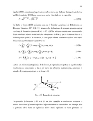 372
Eguíluz (2000) comenta que la potencia complementaria que Budeanu llama potencia ficticia
y el Diccionario del IEEE llama potencia no activa viene dada por la expresión:
2 2 2 2
c BP S P Q D= − = + … (4.58d)
De León y Cohen (2002) comentan que en el Estándar Americano de Definiciones de
Términos Eléctricos ASA C42-1941 aparecen las definiciones de potencia aparente, activa,
reactiva y de distorsión dadas en (4.56), (4.57) y (4.58a) sólo que considerando las sumatorias
desde cero hasta infinito (se incluyen las componentes de CD), y que la expresión dada en el
estándar para la potencia de distorsión, la cual agrupa a todos los términos que no están en las
ecuaciones de potencia activa y reactiva es:
0 0 0
cos cos( )k k k k k k k k
k k k
P P V I V Iϕ φ θ
∞ ∞ ∞
= = =
= = = −∑ ∑ ∑ … (4.59a)
0 0 0
sen sen( )B k k k k k k k k
k k k
Q Q V I V Iϕ φ θ
∞ ∞ ∞
= = =
= = = −∑ ∑ ∑ … (4.59b)
( ){ }2 2 2
1 1
cosk m k m k m k m m k
k m
D V I V V I I φ φ θ θ
∞ ∞
= =
= − − + −∑∑ … (4.59c)
Debido a la presencia de la potencia de distorsión, la representación gráfica de la potencia bajo
condiciones no sinusoidales se da en un marco de referencia tridimensional, generando el
tetraedro de potencias mostrado en la figura 4.30.
Fig. 4.30 Tetraedro de potencias
Las potencias definidas en (4.55) a (4.58) son bien conocidas y ampliamente usadas en el
análisis de circuitos y sistemas operando bajo condiciones no sinusoidales. Sin embargo, sólo
la potencia activa tiene un significado físico claro: representa la razón promedio de
 