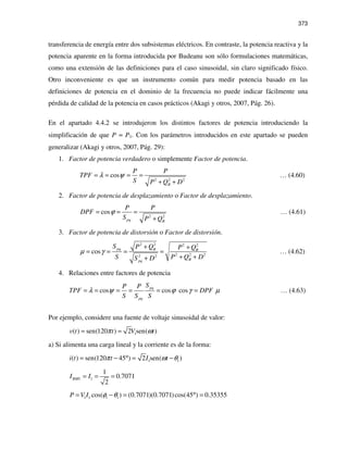 373
transferencia de energía entre dos subsistemas eléctricos. En contraste, la potencia reactiva y la
potencia aparente en la forma introducida por Budeanu son sólo formulaciones matemáticas,
como una extensión de las definiciones para el caso sinusoidal, sin claro significado físico.
Otro inconveniente es que un instrumento común para medir potencia basado en las
definiciones de potencia en el dominio de la frecuencia no puede indicar fácilmente una
pérdida de calidad de la potencia en casos prácticos (Akagi y otros, 2007, Pág. 26).
En el apartado 4.4.2 se introdujeron los distintos factores de potencia introduciendo la
simplificación de que P ≈ P1. Con los parámetros introducidos en este apartado se pueden
generalizar (Akagi y otros, 2007, Pág. 29):
1. Factor de potencia verdadero o simplemente Factor de potencia.
2 2 2
cos
B
P P
TPF
S P Q D
λ ψ= = = =
+ +
… (4.60)
2. Factor de potencia de desplazamiento o Factor de desplazamiento.
2 2
cos
pq B
P P
DPF
S P Q
ϕ= = =
+
… (4.61)
3. Factor de potencia de distorsión o Factor de distorsión.
2 2 2 2
2 2 22 2
cos pq B B
Bpq
S P Q P Q
S P Q DS D
µ γ
+ +
= = = =
+ ++
… (4.62)
4. Relaciones entre factores de potencia
cos cos cos
pq
pq
SP P
TPF DPF
S S S
λ ψ ϕ γ µ= = = = = = … (4.63)
Por ejemplo, considere una fuente de voltaje sinusoidal de valor:
1( ) sen(120 ) 2 sen( )v t t V tπ ω= =
a) Si alimenta una carga lineal y la corriente es de la forma:
1 1( ) sen(120 45 ) 2 sen( )i t t I tπ ω θ= − ° = −
1
1
0.7071
2
RMSI I= = =
1 1 1 1cos( ) (0.7071)(0.7071)cos(45 ) 0.35355P V I φ θ= − = ° =
 