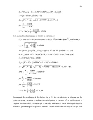 374
1 1 1 1sen( ) (0.7071)(0.7071)sen(45 ) 0.35355BQ V I φ θ= − = ° =
1 1 (0.7071)(0.7071) 0.5S V I= = =
2 2 2 2 2 2
0.5 0.35355 0.35355 0BD S P Q= − − = − − =
1 0.7071
1
0.7071RMS
I
I
µ = = =
1
0.35355
0.7071
0.5
P
TPF DPF
S
= = = =
b) Si ahora alimenta una carga no lineal y la corriente es:
1 1 7 7( ) sen(120 45 ) 0.1sen(840 45 ) 2 sen( ) 2 sen(7 )i t t t I t I tπ π ω θ ω θ= − ° + − ° = + + +
2 2
1 0.1
0.7106
2 2
RMSI
   
= + =   
   
1 1 1 1 7 7 7 7cos( ) cos( ) (0.7071)(0.7071)cos(45 ) 0.3536P V I V Iφ θ φ θ= − + − = ° =
1 1 1 1 7 7 7 7sen( ) sen( ) (0.7071)(0.7071)cos(45 ) 0.3536BQ V I V Iφ θ φ θ= − + − = ° =
(0.7071)(0.7106) 0.5025S = =
2 2 2 2
(0.3536) (0.3536) 0.5000659pq BS P Q= + = + =
2 2 2 2 2 2 2
0.5025 0.5000659 0.0494 5%B pqD S P Q S S= − − = − = − = ≈
0.3538
0.707507
0.500066pq
P
DPF
S
= = =
.500066
0.995156
0.5025
pqS
S
µ = = =
1 0.7071
0.99507
0.7106RMS
I
I
µ ≈ = =
0.3536
0.70368
0.5025
P
TPF
S
λ= = = =
Comparando los resultados de los incisos (a) y (b) de este ejemplo, se observa que las
potencias activa y reactiva en ambos casos son iguales, la corriente eficaz en el caso de la
carga no lineal es sólo 0.5% mayor que la corriente para la carga lineal, mismo porcentaje de
diferencia que existe para la potencia aparente. Dichas variaciones es muy difícil que sean
 