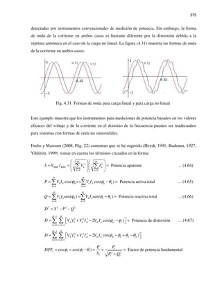 375
detectadas por instrumentos convencionales de medición de potencia. Sin embargo, la forma
de onda de la corriente en ambos casos es bastante diferente por la distorsión debida a la
séptima armónica en el caso de la carga no lineal. La figura (4.31) muestra las formas de onda
de la corriente en ambos casos.
Fig. 4.31 Formas de onda para carga lineal y para carga no lineal
Este ejemplo muestra que los instrumentos para mediciones de potencia basados en los valores
eficaces del voltaje y de la corriente en el dominio de la frecuencia pueden ser inadecuados
para sistemas con formas de onda no sinusoidales.
Fuchs y Masoum (2008, Pág. 22) comentan que se ha sugerido (Heydt, 1991; Budeanu, 1927;
Yildirim, 1999) tomar en cuenta los términos cruzados en la forma:
2 2
0 0
Potencia aparente
H H
RMS RMS h h
h h
S V I V I
= =
  
= = =    
  
∑ ∑ … (4.64)
0 0
cos( ) cos( ) Potencia activa total
H H
h h h h h h h
h h
P V I V Iϕ φ θ
= =
= = − =∑ ∑ … (4.65)
0 0
sen( ) sen( ) Potencia reactiva total
H H
h h h h h h h
h h
Q V I V Iϕ φ θ
= =
= = − =∑ ∑ ... (4.66)
2 2 2 2
D S P Q= − −
1
2 2 2 2
0 1
2 cos( ) Potencia de distorsión
H H
m n n m m n m n
m n m
D V I V I V I ϕ ϕ
−
= = +
 = + − − = ∑ ∑ … (4.67)
1
2 2 2 2
0 1
2 cos( )
H H
m n n m m n m n n m
m n m
D V I V I V I φ φ θ θ
−
= = +
 = + − − + − ∑ ∑
1 1
1 1 1 1 2 2
1 1 1
cos cos( ) Factor de potencia fundamental
P P
DPF
S P Q
ϕ φ θ= = − = = =
+
 