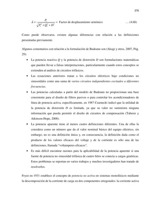 376
1
2 2 2
1 1
Factor de desplazamiento armónico
P
P Q D
λ = =
+ +
… (4.68)
Como puede observarse, existen algunas diferencias con relación a las definiciones
presentadas previamente.
Algunos comentarios con relación a la formulación de Budeanu son (Akagi y otros, 2007, Pág.
29):
• La potencia reactiva Q y la potencia de distorsión D son formulaciones matemáticas
que pueden llevar a falsas interpretaciones, particularmente cuando estos conceptos se
extienden al análisis de circuitos trifásicos.
• Las ecuaciones anteriores tratan a los circuitos eléctricos bajo condiciones no
sinusoidales como una suma de varios circuitos independientes excitados a diferentes
frecuencias.
• Las potencias calculadas a partir del modelo de Budeanu no proporcionan una base
consistente para el diseño de filtros pasivos o para controlar los acondicionadores de
línea de potencia activa, específicamente, en 1987 Czarnecki indicó que la utilidad de
la potencia de distorsión D es limitada. ya que su valor no suministra ninguna
información que pueda permitir el diseño de circuitos de compensación (Taberer y
Atkinson-Hope, 2008).
• La potencia aparente tiene al menos cuatro definiciones diferentes. Una de ellas la
considera como un número que da el valor nominal básico del equipo eléctrico, sin
embargo, no es una definición única y, en consecuencia, la definición dada como el
producto de los valores eficaces del voltaje y de la corriente es sólo una de las
definiciones, llamada “voltamperes eficaces”.
• Es más difícil encontrar razones para la aplicabilidad de la potencia aparente si una
fuente de potencia no sinusoidal trifásica de cuatro hilos se conecta a cargas genéricas.
Estos problemas se reportan en varios trabajos y muchos investigadores han tratado de
resolverlos.
Fryze en 1931 establece el concepto de potencia no activa en sistemas monofásicos mediante
la descomposición de la corriente de carga en dos componentes ortogonales: la corriente activa
 