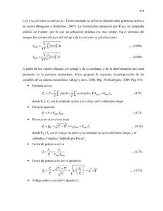 377
iw(t) y la corriente no activa iq(t). Como resultado se define la relación entre potencias activa y
no activa (Brugnoni y Soibelzon, 2007). La formulación propuesta por Fryze no empleaba
análisis de Fourier, por lo que su aplicación práctica era más simple. En el dominio del
tiempo, los valores eficaces del voltaje y de la corriente se calculan como:
[ ]
2
0
1
( )
T
RMSV v t dt
T
= ∫ … (4.69a)
[ ]
2
0
1
( )
T
RMSI i t dt
T
= ∫ … (4.69b)
A partir de los valores eficaces del voltaje y de la corriente, y de la determinación del valor
promedio de la potencia instantánea, Fryze propone la siguiente descomposición de las
variables de un sistema monofásico (Akagi y otros, 2007, Pág. 30; Rodríguez, 2005, Pág. 63):
• Potencia activa
0 0
1 1
( ) ( ) ( )
T T
w w RMS RMS wP P p t dt v t i t dt V I V I
T T
= = = = =∫ ∫ … (4.70)
donde Iw y Vw son la corriente activa y el voltaje activo definidos abajo.
• Potencia aparente
s RMS RMSP S V I= = … (4.71)
• Potencia no activa (reactiva)
2 2
q F s w q RMS RMS qP Q P P V I V I= = − = = … (4.72)
donde Vq e Iq son el voltaje no activo y la corriente no activa definidos abajo, y el
subíndice F implica “definida por Fryze”.
• Factor de potencia activa
w w
s RMS RMS
P P
P V I
λ = = … (4.73)
• Factor de potencia no activa (reactiva)
22 2
2
2
1 1q s w w
q
s ss
P P P P
P PP
λ λ
−  
= = = − = − 
 
… (4.74)
• Voltaje activo y no activo (reactivo)
 