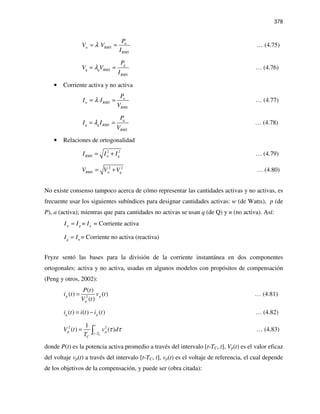 378
w
w RMS
RMS
P
V V
I
λ= = … (4.75)
q
q q RMS
RMS
P
V V
I
λ= = … (4.76)
• Corriente activa y no activa
w
w RMS
RMS
P
I I
V
λ= = … (4.77)
q
q q RMS
RMS
P
I I
V
λ= = … (4.78)
• Relaciones de ortogonalidad
2 2
RMS w qI I I= + … (4.79)
2 2
RMS w qV V V= + … (4.80)
No existe consenso tampoco acerca de cómo representar las cantidades activas y no activas, es
frecuente usar los siguientes subíndices para designar cantidades activas: w (de Watts), p (de
P), a (activa); mientras que para cantidades no activas se usan q (de Q) y n (no activa). Así:
= = Corriente activaw p aI I I=
= Corriente no activa (reactiva)q nI I=
Fryze sentó las bases para la división de la corriente instantánea en dos componentes
ortogonales: activa y no activa, usadas en algunos modelos con propósitos de compensación
(Peng y otros, 2002):
2
( )
( ) ( )
( )
p p
p
P t
i t v t
V t
= … (4.81)
( ) ( ) ( )q pi t i t i t= − … (4.82)
2 21
( ) ( )
C
t
p p
t T
C
V t v d
T
τ τ
−
= ∫ … (4.83)
donde P(t) es la potencia activa promedio a través del intervalo [t-TC, t], Vp(t) es el valor eficaz
del voltaje vp(t) a través del intervalo [t-TC, t], vp(t) es el voltaje de referencia, el cual depende
de los objetivos de la compensación, y puede ser (obra citada):
 
