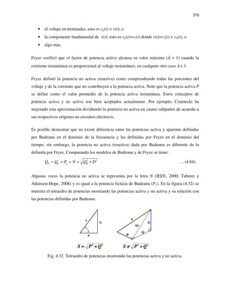 379
• el voltaje en terminales, esto es vp(t) = v(t); o
• la componente fundamental de v(t); esto es vp(t)=v1(t) donde v(t)=v1(t) + vA(t); o
• algo más.
Fryze verificó que el factor de potencia activo alcanza su valor máximo (λ = 1) cuando la
corriente instantánea es proporcional al voltaje instantáneo, en cualquier otro caso λ < 1.
Fryze definió la potencia no activa (reactiva) como comprendiendo todas las porciones del
voltaje y de la corriente que no contribuyen a la potencia activa. Note que la potencia activa P
se define como el valor promedio de la potencia activa instantánea. Estos conceptos de
potencia activa y no activa son bien aceptados actualmente. Por ejemplo, Czarnecki ha
mejorado esta aproximación dividiendo la potencia no activa en cuatro subpartes de acuerdo a
sus respectivos orígenes en circuitos eléctricos.
Es posible demostrar que no existe diferencia entre las potencias activa y aparente definidas
por Budeanu en el dominio de la frecuencia y las definidas por Fryze en el dominio del
tiempo, sin embargo, la potencia no activa (reactiva) dada por Budeanu es diferente de la
definida por Fryze. Comparando los modelos de Budeanu y de Fryze se tiene:
2 2
F n q BQ Q P N Q D= = = = + … (4.84)
Algunas veces la potencia no activa se representa por la letra N (IEEE, 2000; Taberer y
Atkinson-Hope, 2008) y es igual a la potencia ficticia de Budeanu (Pc). En la figura (4.32) se
muestra el tetraedro de potencias mostrando las potencias activa y no activa y su relación con
las potencias definidas por Budeanu.
Fig. 4.32 Tetraedro de potencias mostrando las potencias activa y no activa
 