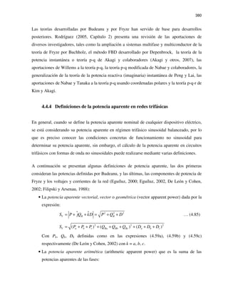 380
Las teorías desarrolladas por Budeanu y por Fryze han servido de base para desarrollos
posteriores. Rodríguez (2005, Capítulo 2) presenta una revisión de las aportaciones de
diversos investigadores, tales como la ampliación a sistemas multifase y multiconductor de la
teoría de Fryze por Buchholz, el método FBD desarrollado por Depenbrock, la teoría de la
potencia instantánea o teoría p-q de Akagi y colaboradores (Akagi y otros, 2007), las
aportaciones de Willems a la teoría p-q, la teoría p-q modificada de Nabae y colaboradores, la
generalización de la teoría de la potencia reactiva (imaginaria) instantánea de Peng y Lai, las
aportaciones de Nabae y Tanaka a la teoría p-q usando coordenadas polares y la teoría p-q-r de
Kim y Akagi.
4.4.4 Definiciones de la potencia aparente en redes trifásicas
En general, cuando se define la potencia aparente nominal de cualquier dispositivo eléctrico,
se está considerando su potencia aparente en régimen trifásico sinusoidal balanceado, por lo
que es preciso conocer las condiciones concretas de funcionamiento no sinusoidal para
determinar su potencia aparente, sin embargo, el cálculo de la potencia aparente en circuitos
trifásicos con formas de onda no sinusoidales puede realizarse mediante varias definiciones.
A continuación se presentan algunas definiciones de potencia aparente, las dos primeras
consideran las potencias definidas por Budeanu, y las últimas, las componentes de potencia de
Fryze y los voltajes y corrientes de la red (Eguíluz, 2000; Eguíluz, 2002, De León y Cohen,
2002; Filipski y Arsenau, 1988):
• La potencia aparente vectorial, vector o geométrica (vector apparent power) dada por la
expresión:
2 2 2
V B BS P jQ kD P Q D= + + = + + … (4.85)
2 2 2
( ) ( ) ( )V a b c Ba Bb Bc a b cS P P P Q Q Q D D D= + + + + + + + +
Con Pk, Qk, Dk definidas como en las expresiones (4.59a), (4.59b) y (4.59c)
respectivamente (De León y Cohen, 2002) con k = a, b, c.
• La potencia aparente aritmética (arithmetic apparent power) que es la suma de las
potencias aparentes de las fases:
 
