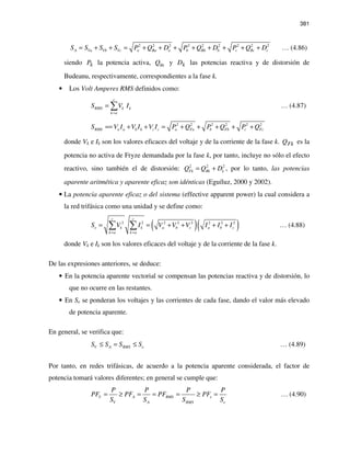 381
2 2 2 2 2 2 2 2 2
A Va Vb Vc a Ba a b Bb b c Bc cS S S S P Q D P Q D P Q D= + + = + + + + + + + + … (4.86)
siendo kP la potencia activa, BkQ y kD las potencias reactiva y de distorsión de
Budeanu, respectivamente, correspondientes a la fase k.
• Los Volt Amperes RMS definidos como:
c
RMS k k
k a
S V I
=
= ∑ … (4.87)
2 2 2 2 2 2
RMS a a b b c c a Fa b Fb c FcS V I V I V I P Q P Q P Q== + + = + + + + +
donde Vk e Ik son los valores eficaces del voltaje y de la corriente de la fase k. FkQ es la
potencia no activa de Fryze demandada por la fase k, por tanto, incluye no sólo el efecto
reactivo, sino también el de distorsión: 2 2 2
Fk Bk kQ Q D= + , por lo tanto, las potencias
aparente aritmética y aparente eficaz son idénticas (Eguíluz, 2000 y 2002).
• La potencia aparente eficaz o del sistema (effective apparent power) la cual considera a
la red trifásica como una unidad y se define como:
( )( )2 2 2 2 2 2 2 2
c c
e k k a b c a b c
k a k a
S V I V V V I I I
= =
= = + + + +∑ ∑ … (4.88)
donde Vk e Ik son los valores eficaces del voltaje y de la corriente de la fase k.
De las expresiones anteriores, se deduce:
• En la potencia aparente vectorial se compensan las potencias reactiva y de distorsión, lo
que no ocurre en las restantes.
• En Se se ponderan los voltajes y las corrientes de cada fase, dando el valor más elevado
de potencia aparente.
En general, se verifica que:
V A RMS eS S S S≤ = ≤ … (4.89)
Por tanto, en redes trifásicas, de acuerdo a la potencia aparente considerada, el factor de
potencia tomará valores diferentes; en general se cumple que:
V A RMS e
V A RMS e
P P P P
PF PF PF PF
S S S S
= ≥ = = = ≥ = … (4.90)
 