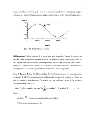 22
aparece entre fase y neutro (Fig. 1.14), pero no entre estos conductores y tierra (Vag, Vng). El
voltaje de fase a tierra (Vag) es una senoide pura y el voltaje de neutro a tierra (Vng) es cero.
Fig. 1.14 Ruido de modo normal
Salida (outage). Pérdida completa de la potencia en parte o en todo el sistema de potencia que
va desde varios milisegundos hasta varias horas. Las salidas afectan a todo el equipo eléctrico,
pero algún equipo particularmente sensible puede ser afectado por salidas tan cortas como 15
segundos. El término salida (outage) no se refiere a un fenómeno específico, sino al estado de
un componente en un sistema que ha fallado en funcionar como se esperaba.
Serie de Fourier de una función periódica. Serie infinita compuesta por una componente
constante o de CD (V0), una componente fundamental a frecuencia de potencia (ω=2πf) y una
serie de armónicas superiores con frecuencias que son múltiplos enteros de la frecuencia
fundamental (kω con k ≥ 2):
1 10
2
cos( ) sen( )]( ) [ [ cos( ) sen( )]k k
k
t b tv t V a a k t b k tω ω ω ω
∞
=
+ += + +∑ … (1.6)
Donde:
ω = 2πf =
2
T
π
= Frecuencia angular fundamental (rad/s)
f = Frecuencia fundamental en Hz
 