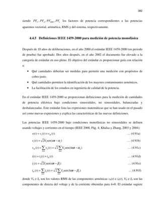 382
siendo , , ,V A RMS ePF PF PF PF los factores de potencia correspondientes a las potencias
aparentes vectorial, aritmética, RMS y del sistema, respectivamente.
4.4.5 Definiciones IEEE 1459-2000 para medición de potencia monofásica
Después de 10 años de deliberaciones, en el año 2000 el estándar IEEE 1459-2000 (en periodo
de prueba) fue aprobado. Dos años después, en el año 2002 el documento fue elevado a la
categoría de estándar en uso pleno. El objetivo del estándar es proporcionar guía con relación
a:
• Qué cantidades deberían ser medidas para permitir una medición con propósitos de
cobro justo.
• Qué cantidades permiten la identificación de los mayores contaminantes armónicos.
• La facilitación de los estudios en ingeniería de calidad de la potencia.
En el estándar IEEE 1459-2000 se proporcionan definiciones para la medición de cantidades
de potencia eléctrica bajo condiciones sinusoidales, no sinusoidales, balanceadas y
desbalanceadas. Este estándar lista las expresiones matemáticas que se han usado en el pasado
así como nuevas expresiones y explica las características de las nuevas definiciones.
Las potencias IEEE 1459-2000 bajo condiciones monofásicas no sinusoidales se definen
usando voltajes y corrientes en el tiempo (IEEE 2000, Pág. 4; Khalsa y Zhang, 2003 y 2004):
1( ) ( ) ( )Hv t v t v t= + … (4.91a)
1 1 1( ) 2 sen( )v t V tω α= − … (4.91b)
1 1
( ) ( ) 2 sen( )H h h h
h h
v t v t V h tω α
≠ ≠
= = −∑ ∑ … (4.91c)
1( ) ( ) ( )Hi t i t i t= + … (4.91d)
1 1 1( ) 2 sen( )i t I tω β= − … (4.91e)
1 1
( ) ( ) 2 sen( )H h h h
h h
i t i t I h tω β
≠ ≠
= = −∑ ∑ … (4.91f)
donde Vh e Ih son los valores RMS de las componentes armónicas vh(t) e ih(t), V0 e I0 son las
componentes de directa del voltaje y de la corriente obtenidas para h=0. El estándar sugiere
 