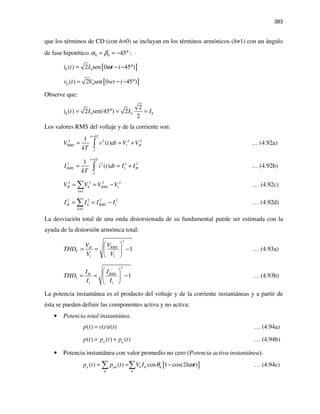 383
que los términos de CD (con h=0) se incluyan en los términos armónicos (h≠1) con un ángulo
de fase hipotético 0 0 45α β= = − °:
[ ]0 0( ) 2 sen 0 ( 45 )i t I tω= − − °
[ ]0 0( ) 2 sen 0 ( 45 )v t V wt= − − °
Observe que:
0 0 0 0
2
( ) 2 sen(45 ) 2
2
i t I I I= ° = =
Los valores RMS del voltaje y de la corriente son:
2 2 2 2
1
1
( )
kT
RMS HV v t dt V V
kT
τ
τ
+
= = +∫ … (4.92a)
2 2 2 2
1
1
( )
kT
RMS HI i t dt I I
kT
τ
τ
+
= = +∫ … (4.92b)
2 2 2 2
1
1
H h RMS
h
V V V V
≠
= = −∑ … (4.92c)
2 2 2 2
1
1
H h RMS
h
I I I I
≠
= = −∑ … (4.92d)
La desviación total de una onda distorsionada de su fundamental puede ser estimada con la
ayuda de la distorsión armónica total:
2
1 1
1RMSH
V
VV
THD
V V
 
= = − 
 
… (4.93a)
2
1 1
1RMSH
I
II
THD
I I
 
= = − 
 
… (4.93b)
La potencia instantánea es el producto del voltaje y de la corriente instantáneas y a partir de
ésta se pueden definir las componentes activa y no activa:
• Potencia total instantánea.
( ) ( ) ( )p t v t i t= … (4.94a)
( ) ( ) ( )a qp t p t p t= + … (4.94b)
• Potencia instantánea con valor promedio no cero (Potencia activa instantánea).
[ ]( ) ( ) cos 1 cos(2 )a ah h h h
h h
p t p t V I h tθ ω= = −∑ ∑ … (4.94c)
 