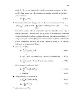 384
donde h h hθ β α= − es el ángulo de fase entre las componentes armónicas h de v(t) e
i(t). El valor promedio total es la potencia activa, la cual es la suma de las potencias
activas armónicas:
cosh h h
h
P V I θ= ∑ … (4.94d)
• Potencia instantánea con valor promedio cero (Potencia no activa instantánea).
, 1
( ) sen sen(2 ) 2 sen( )sen( )q h h h m n m n
h m n
m n
p t V I h t V I m t n tθ ω ω α ω β
≠
≠
= + + +∑ ∑ … (4.94e)
Este término contiene todas las componentes cuyo valor promedio es nulo y por lo
tanto no contribuyen a la transferencia neta de energía. El primer término contiene los
términos relacionados con las componentes armónicas que están presentes tanto en el
voltaje como en la corriente. El segundo término contiene los términos relacionados
con las componentes armónicas que no son comunes al voltaje y a la corriente,
incluyendo las componentes de directa.
• Potencia activa (W).
1
1
( )
kT
HP p t dt P P
kT
τ
τ
+
= = +∫ … (4.95a)
1 1 1 1 1 1
1
( ) ( ) cos Potencia activa fundamental
kT
P v t i t dt V I
kT
τ
τ
θ
+
= = =∫ … (4.95b)
1
1
cos Potencia activa armónicaH h h h
h
P V I P Pθ
≠
= = − =∑ … (4.95c)
• Potencia reactiva fundamental (var)
1
1 1 1( ) ( )
T
Q i t v t dt dt
kT
τ
τ
ω +
 =
 ∫ ∫ … (4.96a)
1 1 1 1senQ V I θ= … (4.96b)
• Potencia reactiva de Budeanu (var)
1senB h h h BH
h
Q V I Q Qθ= = +∑ … (4.97a)
1
senBH h h h
h
Q V I θ
≠
= ∑ … (4.97b)
• Potencia aparente (VA).
 