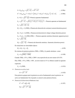 385
2 2 2 2
1RMS RMS NS V I S S P N= = + = + … (4.98a)
2 2 2 2 2 2 2 2
1 1 1 1 1( ) ( ) ( ) ( ) ( )RMS RMS H H H H NS V I V I V I V I V I S S = = + + + = +  … (4.98b)
2 2
1 1 1 1 1 = Potencia aparente fundamentalS V I P Q= = +
2 2 2 2 2
1 1 1( ) ( ) ( ) Potencia aparente no fundamentalN H H H HS S S V I V I V I= − = + + =
2 2 2
N I V HS D D S= + +
1 1 = Potencia de distorsión de corriente (current distortion power)I H ID V I S THD= = i
1 1 = Potencia de distorsión de voltaje (voltage distortion power)V H VD V I S THD= = i
1 Potencia aparente armónica (harmonic apparent power)H H H I VS V I S THD THD= = =i i
2 2
H H HS P D= +
2 2
Potencia de distorsión armónica (harmonic distortion power)H H HD S P= − =
En situaciones no sinusoidales típicas:
I V H HD D S P> > > … (4.99)
En sistemas de potencia prácticos THDV < THDI y SN puede calcularse como:
2 2
1N I VS S THD THD≈ + … (4.100)
Cuando 5% y 200%V ITHD THD≤ ≤ esta expresión da un error menor al 0.15%.
Para 5% y 40%V ITHD THD< > , un error menor al 1% se obtiene usando la siguiente
expresión:
1N IS S THD≈ i … (4.101)
• Potencia no activa (var)
2 2
N S P= − … (4.102)
Esta potencia agrupa tanto la potencia no activa fundamental como la potencia no
activa no fundamental. En el pasado se conoció como potencia ficticia.
• Potencia de distorsión de Budeanu (var)
2 2 2 2
B BS P Q D= + + … (4.103)
2 2 2
B BD S P Q= − −
 